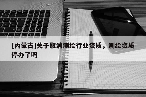 [內(nèi)蒙古]關(guān)于取消測(cè)繪行業(yè)資質(zhì)，測(cè)繪資質(zhì)停辦了嗎