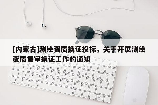 [內蒙古]測繪資質換證投標，關于開展測繪資質復審換證工作的通知