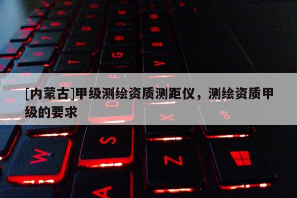 [內蒙古]甲級測繪資質測距儀，測繪資質甲級的要求