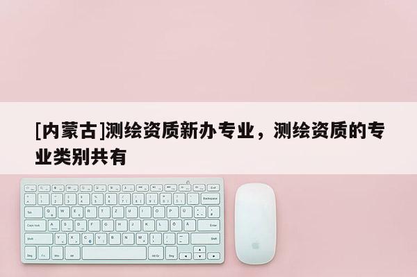 [內(nèi)蒙古]測(cè)繪資質(zhì)新辦專業(yè)，測(cè)繪資質(zhì)的專業(yè)類別共有