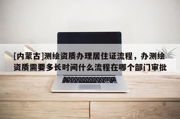 [內(nèi)蒙古]測繪資質(zhì)辦理居住證流程，辦測繪資質(zhì)需要多長時間什么流程在哪個部門審批
