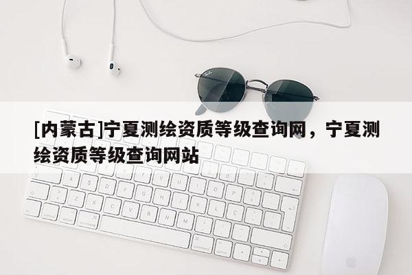 [內(nèi)蒙古]寧夏測繪資質(zhì)等級(jí)查詢網(wǎng)，寧夏測繪資質(zhì)等級(jí)查詢網(wǎng)站