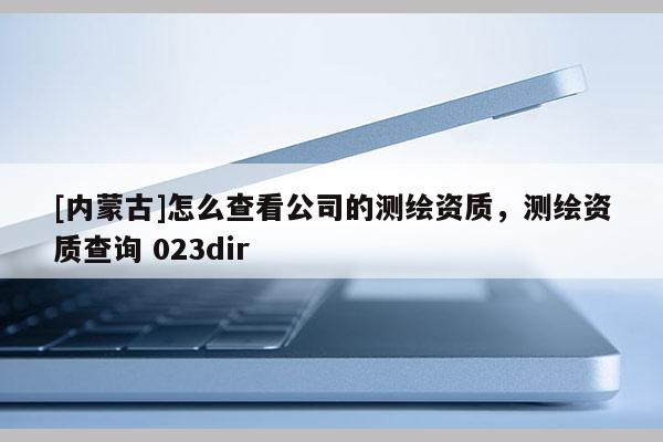 [內蒙古]怎么查看公司的測繪資質，測繪資質查詢 023dir