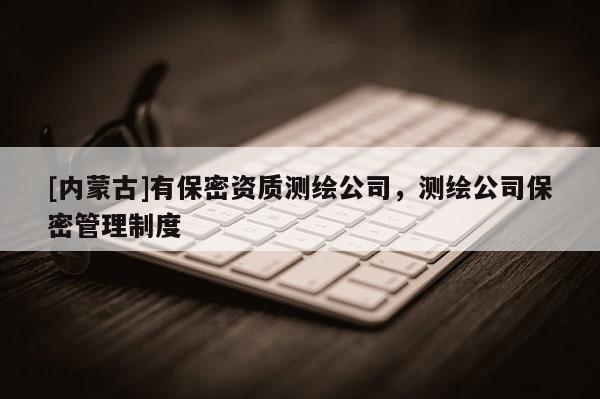 [內蒙古]有保密資質測繪公司，測繪公司保密管理制度