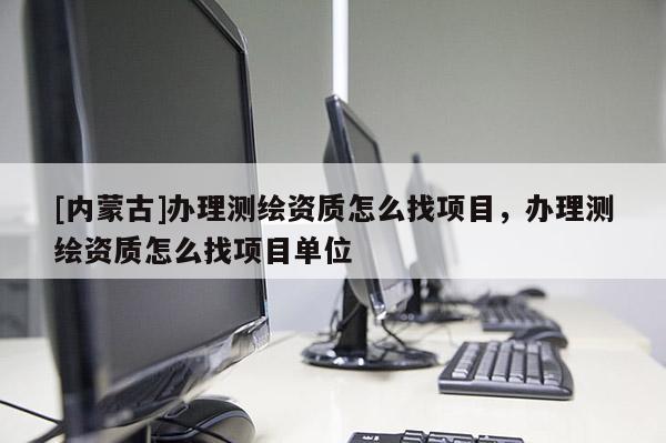 [內蒙古]辦理測繪資質怎么找項目，辦理測繪資質怎么找項目單位