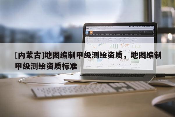 [內(nèi)蒙古]地圖編制甲級(jí)測(cè)繪資質(zhì)，地圖編制甲級(jí)測(cè)繪資質(zhì)標(biāo)準(zhǔn)