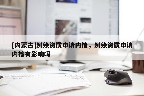 [內(nèi)蒙古]測繪資質(zhì)申請內(nèi)檢，測繪資質(zhì)申請內(nèi)檢有影響嗎