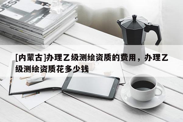 [內(nèi)蒙古]辦理乙級測繪資質(zhì)的費用，辦理乙級測繪資質(zhì)花多少錢