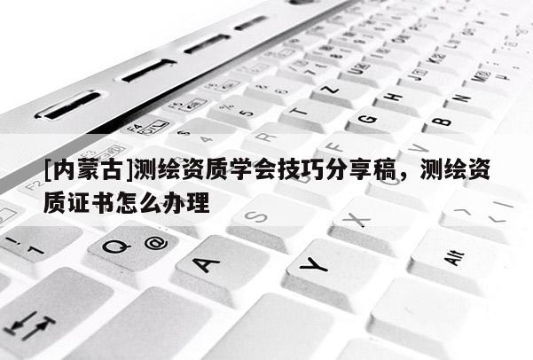 [內(nèi)蒙古]測繪資質(zhì)學會技巧分享稿，測繪資質(zhì)證書怎么辦理