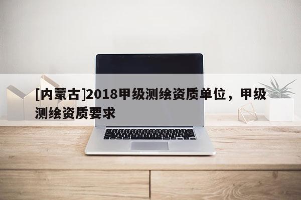 [內(nèi)蒙古]2018甲級測繪資質(zhì)單位，甲級測繪資質(zhì)要求