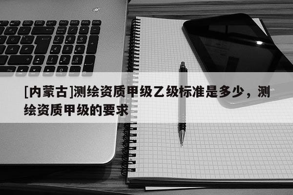[內(nèi)蒙古]測繪資質(zhì)甲級乙級標(biāo)準(zhǔn)是多少，測繪資質(zhì)甲級的要求