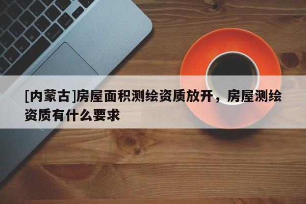 [內蒙古]房屋面積測繪資質放開，房屋測繪資質有什么要求