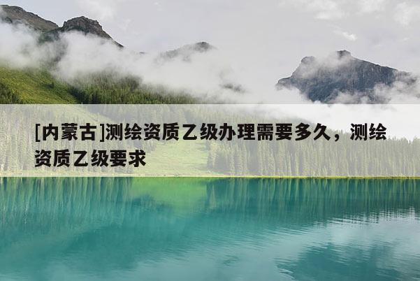 [內蒙古]測繪資質乙級辦理需要多久，測繪資質乙級要求
