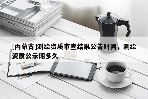 [內蒙古]測繪資質審查結果公告時間，測繪資質公示期多久
