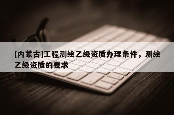 [內蒙古]工程測繪乙級資質辦理條件，測繪乙級資質的要求