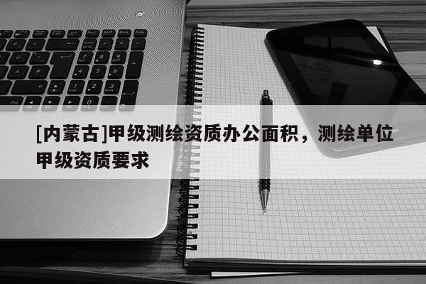 [內蒙古]甲級測繪資質辦公面積，測繪單位甲級資質要求
