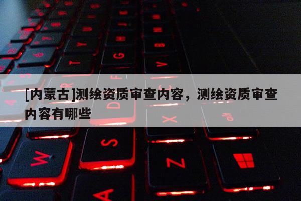 [內蒙古]測繪資質審查內容，測繪資質審查內容有哪些