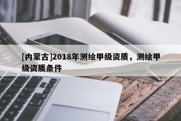 [內蒙古]2018年測繪甲級資質，測繪甲級資質條件