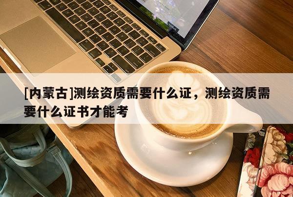 [內蒙古]測繪資質需要什么證，測繪資質需要什么證書才能考