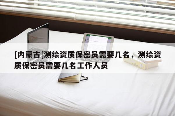 [內(nèi)蒙古]測(cè)繪資質(zhì)保密員需要幾名，測(cè)繪資質(zhì)保密員需要幾名工作人員