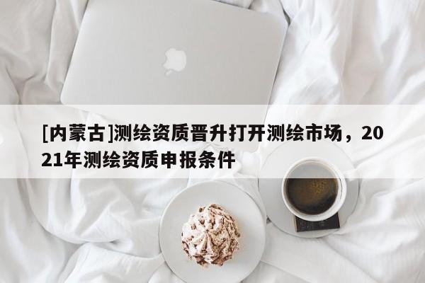 [內蒙古]測繪資質晉升打開測繪市場，2021年測繪資質申報條件
