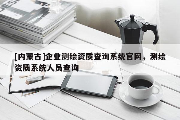 [內蒙古]企業測繪資質查詢系統官網，測繪資質系統人員查詢