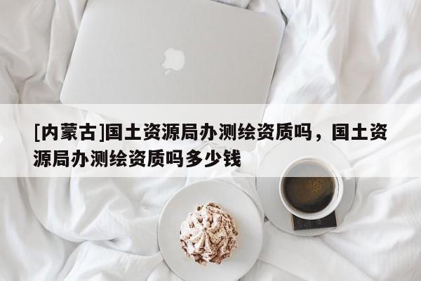 [內(nèi)蒙古]國土資源局辦測繪資質(zhì)嗎，國土資源局辦測繪資質(zhì)嗎多少錢