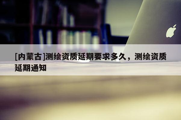 [內蒙古]測繪資質延期要求多久，測繪資質延期通知