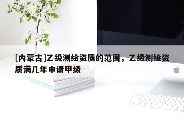 [內蒙古]乙級測繪資質的范圍，乙級測繪資質滿幾年申請甲級