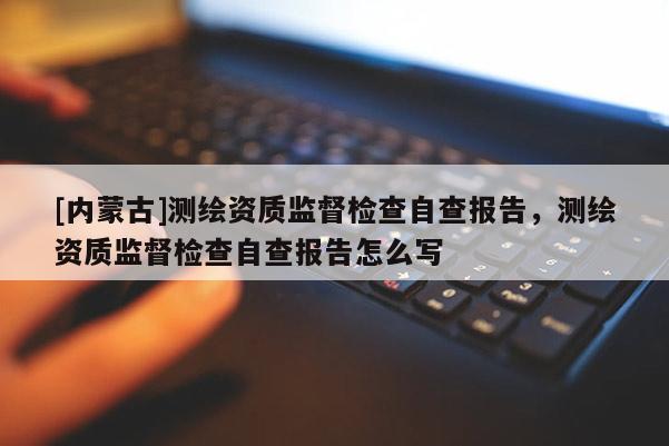 [內蒙古]測繪資質監督檢查自查報告，測繪資質監督檢查自查報告怎么寫