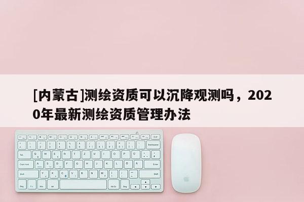 [內蒙古]測繪資質可以沉降觀測嗎，2020年最新測繪資質管理辦法