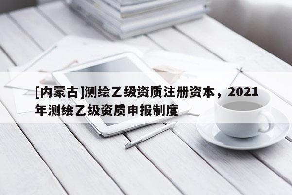 [內蒙古]測繪乙級資質注冊資本，2021年測繪乙級資質申報制度