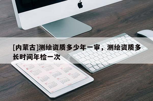 [內蒙古]測繪資質多少年一審，測繪資質多長時間年檢一次