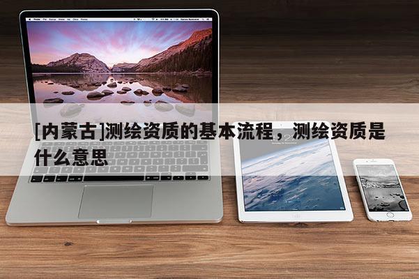 [內蒙古]測繪資質的基本流程，測繪資質是什么意思