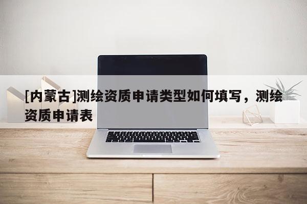 [內蒙古]測繪資質申請類型如何填寫，測繪資質申請表