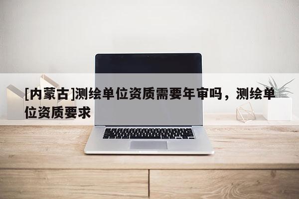 [內蒙古]測繪單位資質需要年審嗎，測繪單位資質要求