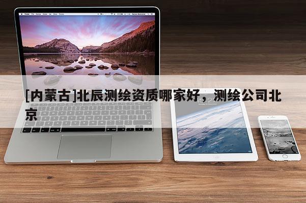 [內(nèi)蒙古]北辰測(cè)繪資質(zhì)哪家好，測(cè)繪公司北京