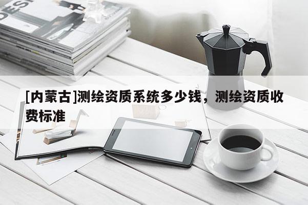 [內蒙古]測繪資質系統多少錢，測繪資質收費標準
