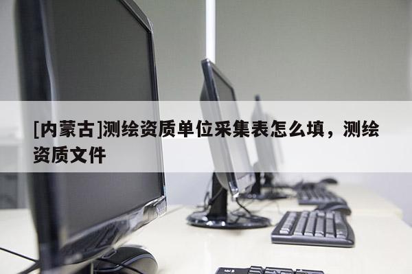 [內蒙古]測繪資質單位采集表怎么填，測繪資質文件