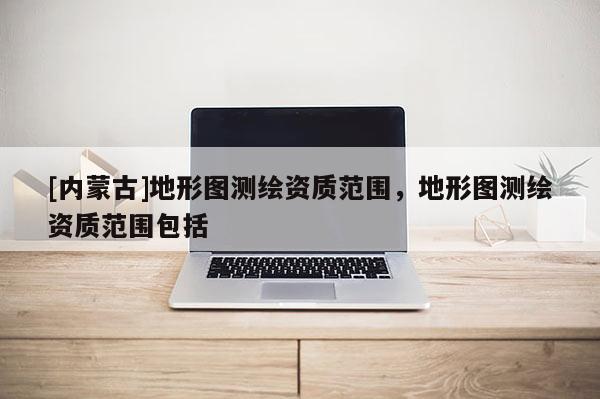 [內蒙古]地形圖測繪資質范圍，地形圖測繪資質范圍包括