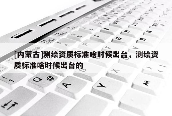 [內蒙古]測繪資質標準啥時候出臺，測繪資質標準啥時候出臺的