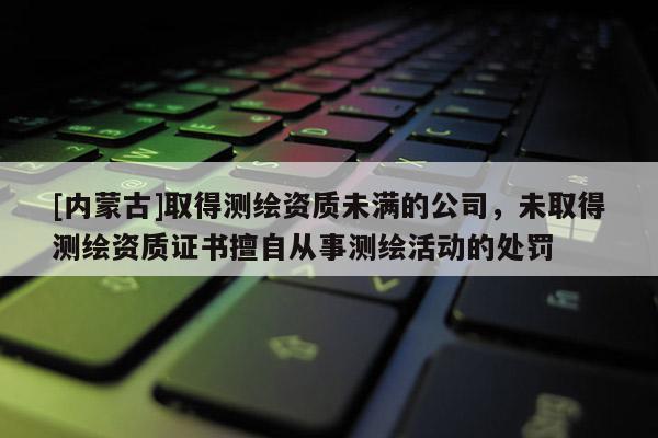 [內蒙古]取得測繪資質未滿的公司，未取得測繪資質證書擅自從事測繪活動的處罰