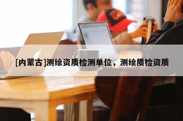 [內蒙古]測繪資質檢測單位，測繪質檢資質