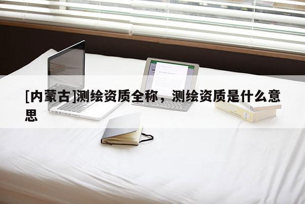 [內蒙古]測繪資質全稱，測繪資質是什么意思