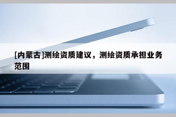 [內(nèi)蒙古]測(cè)繪資質(zhì)建議，測(cè)繪資質(zhì)承擔(dān)業(yè)務(wù)范圍