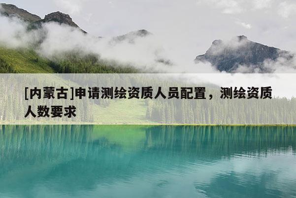 [內蒙古]申請測繪資質人員配置，測繪資質人數要求