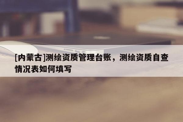 [內(nèi)蒙古]測繪資質(zhì)管理臺(tái)賬，測繪資質(zhì)自查情況表如何填寫