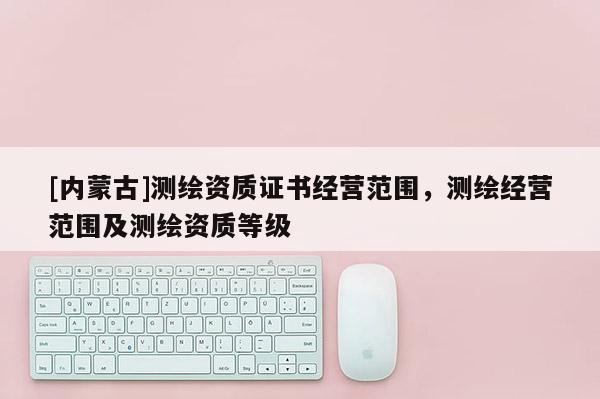 [內蒙古]測繪資質證書經營范圍，測繪經營范圍及測繪資質等級