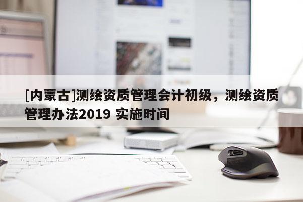 [內(nèi)蒙古]測(cè)繪資質(zhì)管理會(huì)計(jì)初級(jí)，測(cè)繪資質(zhì)管理辦法2019 實(shí)施時(shí)間