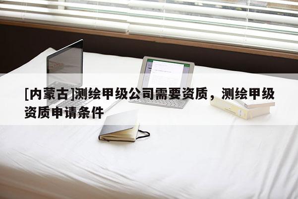 [內蒙古]測繪甲級公司需要資質，測繪甲級資質申請條件